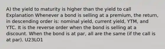 A) the yield to maturity is higher than the yield to call Explanation Whenever a bond is selling at a premium, the return, in descending order is: nominal yield, current yield, YTM, and YTC. It is the reverse order when the bond is selling at a discount. When the bond is at par, all are the same (if the call is at par). U23LO1