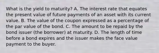 What is the yield to​ maturity? A. The interest rate that equates the present value of future payments of an asset with its current value. B. The value of the coupon expressed as a percentage of the par value of the bond. C. The amount to be repaid by the bond issuer​ (the borrower) at maturity. D. The length of time before a bond expires and the issuer makes the face value payment to the buyer.