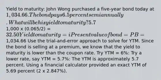 Yield to maturity: John Wong purchased a five-year bond today at 1,034.66. The bond pays 6.5 percent semiannually. What will be his yield to maturity? 5.7% Years to maturity = n = 5 Coupon rate = C = 6.5% Semiannual coupon =1,000 x (0.065/2) = 32.50 Yield to maturity = i Present value of bond = PB =1,034.66 Use the trial-and-error approach to solve for YTM. Since the bond is selling at a premium, we know that the yield to maturity is lower than the coupon rate. Try YTM = 6%: Try a lower rate, say YTM = 5.7%: The YTM is approximately 5.7 percent. Using a financial calculator provided an exact YTM of 5.69 percent (2 x 2.847%).