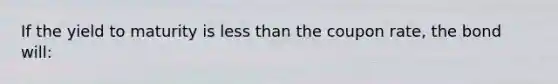 If the yield to maturity is less than the coupon rate, the bond will: