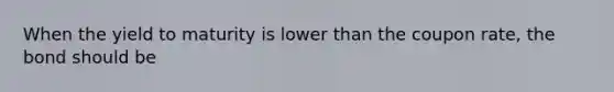 When the yield to maturity is lower than the coupon rate, the bond should be