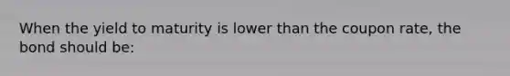 When the yield to maturity is lower than the coupon rate, the bond should be: