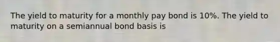 The yield to maturity for a monthly pay bond is 10%. The yield to maturity on a semiannual bond basis is