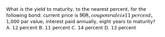 What is the yield to​ maturity, to the nearest​ percent, for the following​ bond: current price is​ 908, coupon rate is 11​ percent,1,000 par​ value, interest paid​ annually, eight years to​ maturity? A. 12 percent B. 11 percent C. 14 percent D. 13 percent