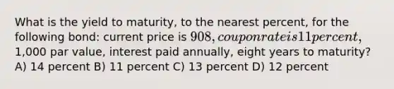 What is the yield to maturity, to the nearest percent, for the following bond: current price is 908, coupon rate is 11 percent,1,000 par value, interest paid annually, eight years to maturity? A) 14 percent B) 11 percent C) 13 percent D) 12 percent