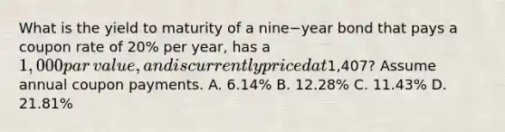 What is the yield to maturity of a nine−year bond that pays a coupon rate of​ 20% per​ year, has a​ 1,000 par​ value, and is currently priced at​1,407? Assume annual coupon payments. A. ​6.14% B. ​12.28% C. ​11.43% D. ​21.81%