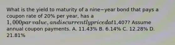 What is the yield to maturity of a nine−year bond that pays a coupon rate of​ 20% per​ year, has a​ 1,000 par​ value, and is currently priced at​1,407? Assume annual coupon payments. A. ​11.43% B. ​6.14% C. ​12.28% D. ​21.81%