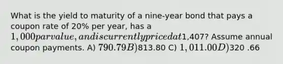 What is the yield to maturity of a nine‐year bond that pays a coupon rate of 20% per year, has a 1,000 par value, and is currently priced at1,407? Assume annual coupon payments. A) 790 .79 B)813.80 C) 1,011.00 D)320 .66