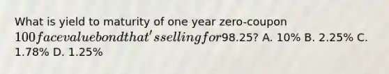 What is yield to maturity of one year zero-coupon 100 face value bond that's selling for98.25? A. 10% B. 2.25% C. 1.78% D. 1.25%