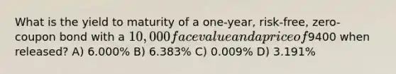 What is the yield to maturity of a one-year, risk-free, zero-coupon bond with a 10,000 face value and a price of9400 when released? A) 6.000% B) 6.383% C) 0.009% D) 3.191%