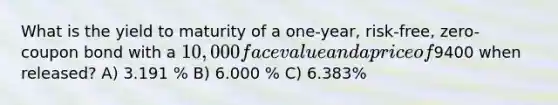 What is the yield to maturity of a one-year, risk-free, zero-coupon bond with a 10,000 face value and a price of9400 when released? A) 3.191 % B) 6.000 % C) 6.383%