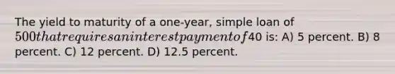 The yield to maturity of a one-year, simple loan of 500 that requires an interest payment of40 is: A) 5 percent. B) 8 percent. C) 12 percent. D) 12.5 percent.