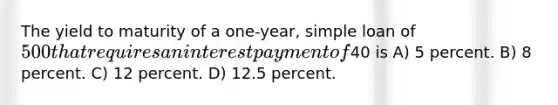 The yield to maturity of a one-year, simple loan of 500 that requires an interest payment of40 is A) 5 percent. B) 8 percent. C) 12 percent. D) 12.5 percent.