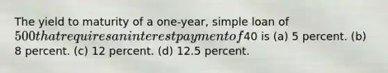 The yield to maturity of a one-year, simple loan of 500 that requires an interest payment of40 is (a) 5 percent. (b) 8 percent. (c) 12 percent. (d) 12.5 percent.