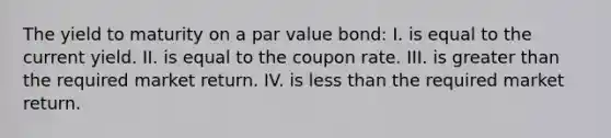 The yield to maturity on a par value bond: I. is equal to the current yield. II. is equal to the coupon rate. III. is greater than the required market return. IV. is less than the required market return.