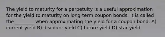 The yield to maturity for a perpetuity is a useful approximation for the yield to maturity on long-term coupon bonds. It is called the ________ when approximating the yield for a coupon bond. A) current yield B) discount yield C) future yield D) star yield