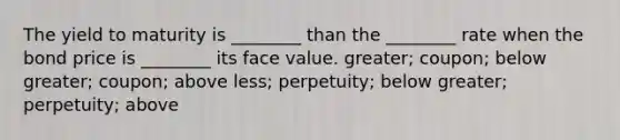 The yield to maturity is ________ than the ________ rate when the bond price is ________ its face value. greater; coupon; below greater; coupon; above less; perpetuity; below greater; perpetuity; above