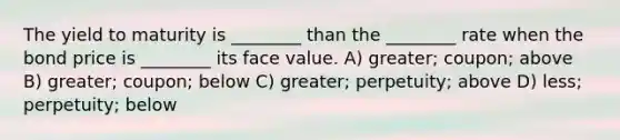 The yield to maturity is ________ than the ________ rate when the bond price is ________ its face value. A) greater; coupon; above B) greater; coupon; below C) greater; perpetuity; above D) less; perpetuity; below