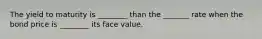 The yield to maturity is ________ than the _______ rate when the bond price is ________ its face value.