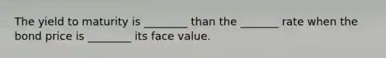 The yield to maturity is ________ than the _______ rate when the bond price is ________ its face value.