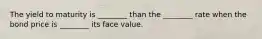 The yield to maturity is​ ________ than the​ ________ rate when the bond price is​ ________ its face value.