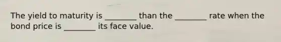 The yield to maturity is​ ________ than the​ ________ rate when the bond price is​ ________ its face value.