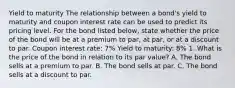 Yield to maturity The relationship between a​ bond's yield to maturity and coupon interest rate can be used to predict its pricing level. For the bond listed​ below, state whether the price of the bond will be at a premium to​ par, at​ par, or at a discount to par. Coupon interest rate: 7% Yield to maturity: 8% 1. What is the price of the bond in relation to its par value? A. The bond sells at a premium to par. B. The bond sells at par. C. The bond sells at a discount to par.