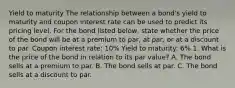 Yield to maturity The relationship between a​ bond's yield to maturity and coupon interest rate can be used to predict its pricing level. For the bond listed​ below, state whether the price of the bond will be at a premium to​ par, at​ par, or at a discount to par. Coupon interest rate: 10% Yield to maturity: 6% 1. What is the price of the bond in relation to its par value? A. The bond sells at a premium to par. B. The bond sells at par. C. The bond sells at a discount to par.