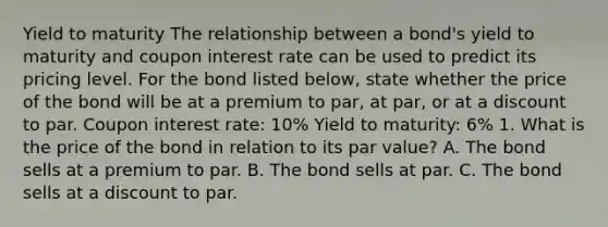 Yield to maturity The relationship between a​ bond's yield to maturity and coupon interest rate can be used to predict its pricing level. For the bond listed​ below, state whether the price of the bond will be at a premium to​ par, at​ par, or at a discount to par. Coupon interest rate: 10% Yield to maturity: 6% 1. What is the price of the bond in relation to its par value? A. The bond sells at a premium to par. B. The bond sells at par. C. The bond sells at a discount to par.