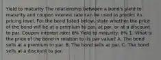 Yield to maturity The relationship between a​ bond's yield to maturity and coupon interest rate can be used to predict its pricing level. For the bond listed​ below, state whether the price of the bond will be at a premium to​ par, at​ par, or at a discount to par. Coupon interest rate: 6% Yield to maturity: 6% 1. What is the price of the bond in relation to its par value? A. The bond sells at a premium to par. B. The bond sells at par. C. The bond sells at a discount to par.