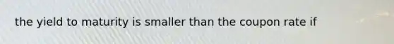 the yield to maturity is smaller than the coupon rate if