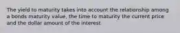 The yield to maturity takes into account the relationship among a bonds maturity value, the time to maturity the current price and the dollar amount of the interest