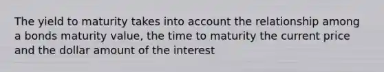 The yield to maturity takes into account the relationship among a bonds maturity value, the time to maturity the current price and the dollar amount of the interest