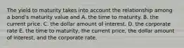 The yield to maturity takes into account the relationship among a bond's maturity value and A. the time to maturity. B. the current price. C. the dollar amount of interest. D. the corporate rate E. the time to maturity, the current price, the dollar amount of interest, and the corporate rate.