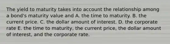 The yield to maturity takes into account the relationship among a bond's maturity value and A. the time to maturity. B. the current price. C. the dollar amount of interest. D. the corporate rate E. the time to maturity, the current price, the dollar amount of interest, and the corporate rate.