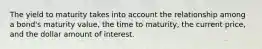 The yield to maturity takes into account the relationship among a bond's maturity value, the time to maturity, the current price, and the dollar amount of interest.
