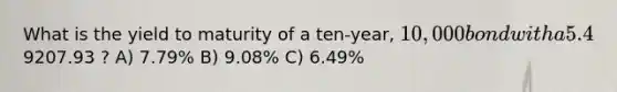 What is the yield to maturity of a ten-year, 10,000 bond with a 5.4% coupon rate and semiannual coupons if this bond is currently trading for a price of9207.93 ? A) 7.79% B) 9.08% C) 6.49%