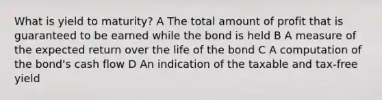 What is yield to maturity? A The total amount of profit that is guaranteed to be earned while the bond is held B A measure of the expected return over the life of the bond C A computation of the bond's cash flow D An indication of the taxable and tax-free yield