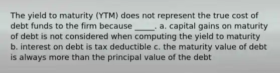 The yield to maturity (YTM) does not represent the true cost of debt funds to the firm because _____. a. capital gains on maturity of debt is not considered when computing the yield to maturity b. interest on debt is tax deductible c. the maturity value of debt is always more than the principal value of the debt