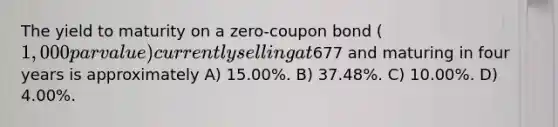 The yield to maturity on a zero-coupon bond (1,000 par value) currently selling at677 and maturing in four years is approximately A) 15.00%. B) 37.48%. C) 10.00%. D) 4.00%.