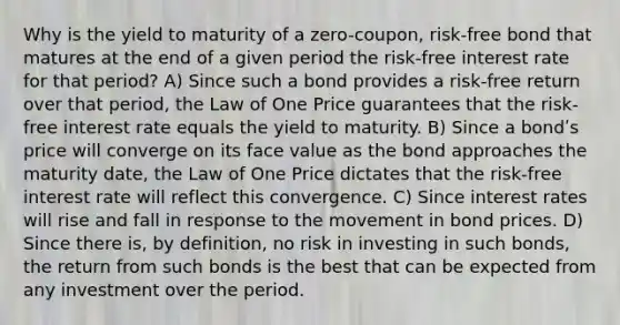 Why is the yield to maturity of a zero-coupon, risk-free bond that matures at the end of a given period the risk-free interest rate for that period? A) Since such a bond provides a risk-free return over that period, the Law of One Price guarantees that the risk-free interest rate equals the yield to maturity. B) Since a bondʹs price will converge on its face value as the bond approaches the maturity date, the Law of One Price dictates that the risk-free interest rate will reflect this convergence. C) Since interest rates will rise and fall in response to the movement in bond prices. D) Since there is, by definition, no risk in investing in such bonds, the return from such bonds is the best that can be expected from any investment over the period.