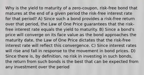 Why is the yield to maturity of a zero-coupon, risk-free bond that matures at the end of a given period the risk-free interest rate for that period? A) Since such a bond provides a risk-free return over that period, the Law of One Price guarantees that the risk-free interest rate equals the yield to maturity. B) Since a bond's price will converge on its face value as the bond approaches the maturity date, the Law of One Price dictates that the risk-free interest rate will reflect this convergence. C) Since interest rates will rise and fall in response to the movement in bond prices. D) Since there is, by definition, no risk in investing in such bonds, the return from such bonds is the best that can be expected from any investment over the period