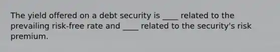 The yield offered on a debt security is ____ related to the prevailing risk-free rate and ____ related to the security's risk premium.