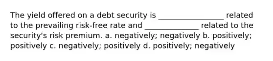 The yield offered on a debt security is _________________ related to the prevailing risk-free rate and ______________ related to the security's risk premium. a. negatively; negatively b. positively; positively c. negatively; positively d. positively; negatively