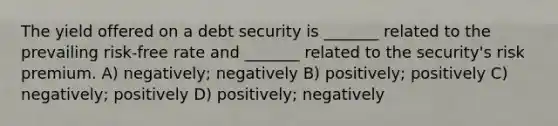 The yield offered on a debt security is _______ related to the prevailing risk-free rate and _______ related to the security's risk premium. A) negatively; negatively B) positively; positively C) negatively; positively D) positively; negatively