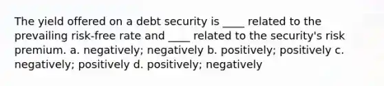 The yield offered on a debt security is ____ related to the prevailing risk-free rate and ____ related to the security's risk premium. a. negatively; negatively b. positively; positively c. negatively; positively d. positively; negatively