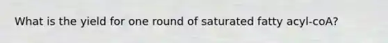 What is the yield for one round of saturated fatty acyl-coA?