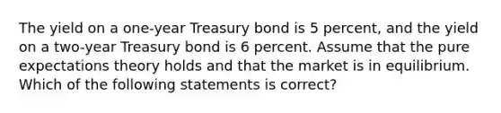 The yield on a one-year Treasury bond is 5 percent, and the yield on a two-year Treasury bond is 6 percent. Assume that the pure expectations theory holds and that the market is in equilibrium. Which of the following statements is correct?