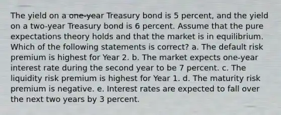 The yield on a one-year Treasury bond is 5 percent, and the yield on a two-year Treasury bond is 6 percent. Assume that the pure expectations theory holds and that the market is in equilibrium. Which of the following statements is correct? a. The default risk premium is highest for Year 2. b. The market expects one-year interest rate during the second year to be 7 percent. c. The liquidity risk premium is highest for Year 1. d. The maturity risk premium is negative. e. Interest rates are expected to fall over the next two years by 3 percent.