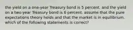 the yield on a one-year Treasury bond is 5 percent, and the yield on a two-year Treasury bond is 6 percent. assume that the pure expectations theory holds and that the market is in equilibrium. which of the following statements is correct?